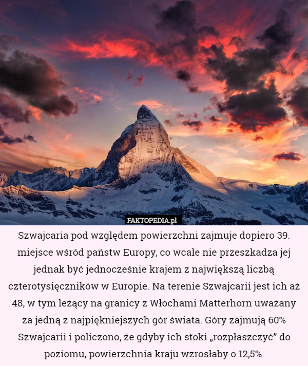 Szwajcaria pod względem powierzchni zajmuje dopiero 39. miejsce wśród państw Europy, co wcale nie przeszkadza jej jednak być jednocześnie krajem z największą liczbą czterotysięczników w Europie. Na terenie Szwajcarii jest ich aż 48, w tym leżący na granicy z Włochami Matterhorn uważany za jedną z najpiękniejszych gór świata. Góry zajmują 60% Szwajcarii i policzono, że gdyby ich stoki „rozpłaszczyć” do poziomu, powierzchnia kraju wzrosłaby o 12,5%. 