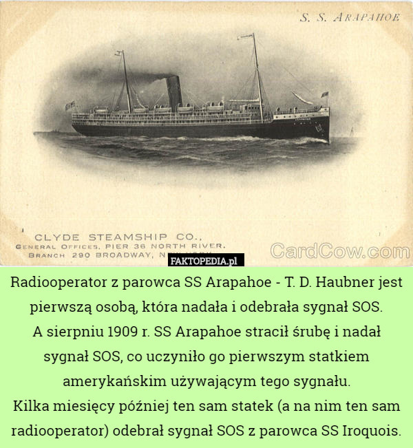 Radiooperator z parowca SS Arapahoe - T. D. Haubner jest pierwszą osobą, która nadała i odebrała sygnał SOS.
A sierpniu 1909 r. SS Arapahoe stracił śrubę i nadał sygnał SOS, co uczyniło go pierwszym statkiem amerykańskim używającym tego sygnału.
Kilka miesięcy później ten sam statek (a na nim ten sam radiooperator) odebrał sygnał SOS z parowca SS Iroquois. 