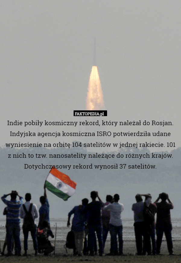 Indie pobiły kosmiczny rekord, który należał do Rosjan. Indyjska agencja kosmiczna ISRO potwierdziła udane wyniesienie na orbitę 104 satelitów w jednej rakiecie. 101 z nich to tzw. nanosatelity należące do różnych krajów.
Dotychczasowy rekord wynosił 37 satelitów. 