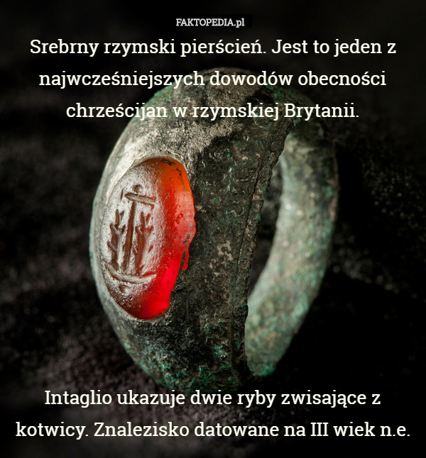 Srebrny rzymski pierścień. Jest to jeden z najwcześniejszych dowodów obecności chrześcijan w rzymskiej Brytanii.








 Intaglio ukazuje dwie ryby zwisające z kotwicy. Znalezisko datowane na III wiek n.e. 