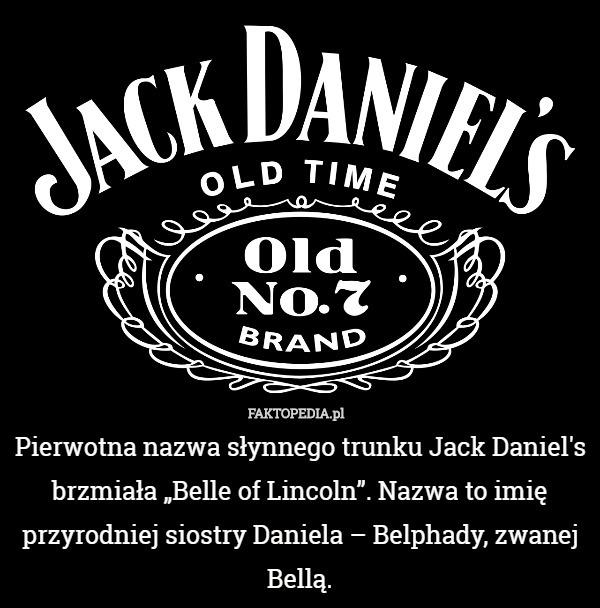 Pierwotna nazwa słynnego trunku Jack Daniel's brzmiała „Belle of Lincoln”. Nazwa to imię przyrodniej siostry Daniela – Belphady, zwanej Bellą. 