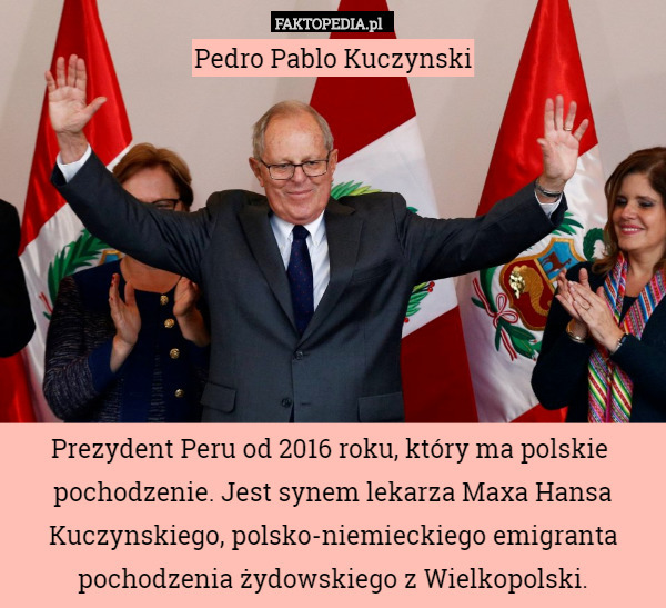 Pedro Pablo Kuczynski








Prezydent Peru od 2016 roku, który ma polskie  pochodzenie. Jest synem lekarza Maxa Hansa Kuczynskiego, polsko-niemieckiego emigranta pochodzenia żydowskiego z Wielkopolski. 