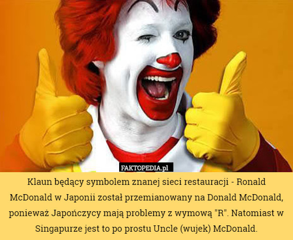 Klaun będący symbolem znanej sieci restauracji - Ronald McDonald w Japonii został przemianowany na Donald McDonald, ponieważ Japończycy mają problemy z wymową "R". Natomiast w Singapurze jest to po prostu Uncle (wujek) McDonald. 