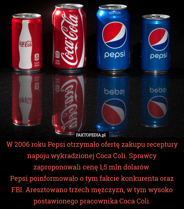 W 2006 roku Pepsi otrzymało ofertę zakupu receptury napoju wykradzionej Coca Coli. Sprawcy zaproponowali cenę 1,5 mln dolarów.
Pepsi poinformowało o tym fakcie konkurenta oraz FBI. Aresztowano trzech mężczyzn, w tym wysoko postawionego pracownika Coca Coli. 
