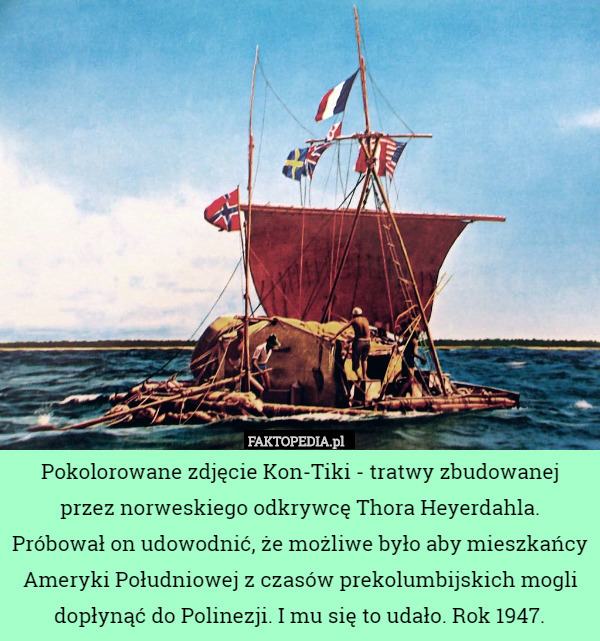 Pokolorowane zdjęcie Kon-Tiki - tratwy zbudowanej przez norweskiego odkrywcę Thora Heyerdahla. Próbował on udowodnić, że możliwe było aby mieszkańcy Ameryki Południowej z czasów prekolumbijskich mogli dopłynąć do Polinezji. I mu się to udało. Rok 1947. 