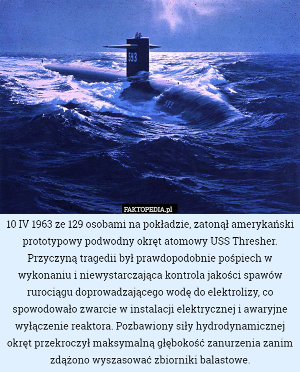 10 IV 1963 ze 129 osobami na pokładzie, zatonął amerykański prototypowy podwodny okręt atomowy USS Thresher. Przyczyną tragedii był prawdopodobnie pośpiech w wykonaniu i niewystarczająca kontrola jakości spawów rurociągu doprowadzającego wodę do elektrolizy, co spowodowało zwarcie w instalacji elektrycznej i awaryjne wyłączenie reaktora. Pozbawiony siły hydrodynamicznej okręt przekroczył maksymalną głębokość zanurzenia zanim zdążono wyszasować zbiorniki balastowe. 