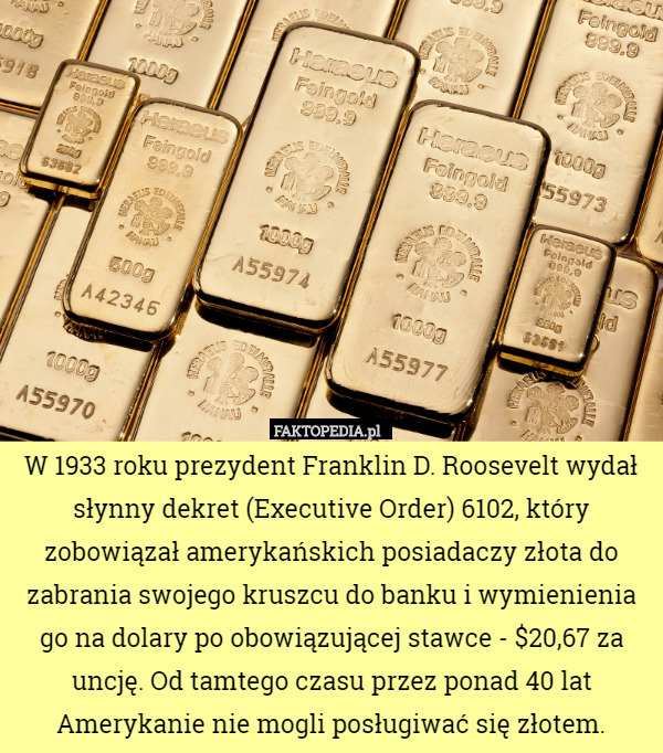 W 1933 roku prezydent Franklin D. Roosevelt wydał słynny dekret (Executive Order) 6102, który zobowiązał amerykańskich posiadaczy złota do zabrania swojego kruszcu do banku i wymienienia go na dolary po obowiązującej stawce - $20,67 za uncję. Od tamtego czasu przez ponad 40 lat Amerykanie nie mogli posługiwać się złotem. 