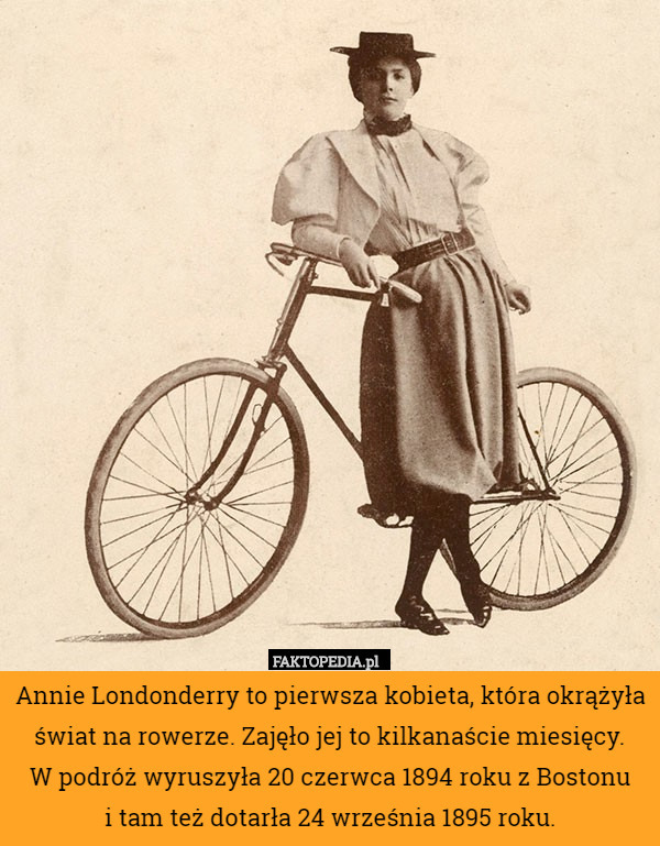 Annie Londonderry to pierwsza kobieta, która okrążyła świat na rowerze. Zajęło jej to kilkanaście miesięcy.
W podróż wyruszyła 20 czerwca 1894 roku z Bostonu
i tam też dotarła 24 września 1895 roku. 