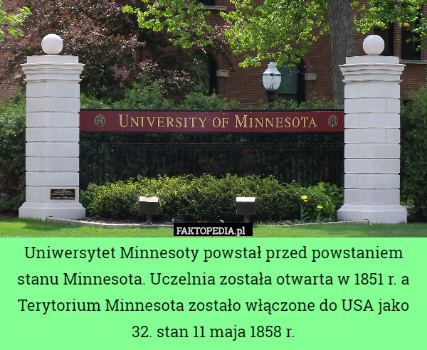 Uniwersytet Minnesoty powstał przed powstaniem stanu Minnesota. Uczelnia została otwarta w 1851 r. a Terytorium Minnesota zostało włączone do USA jako 32. stan 11 maja 1858 r. 