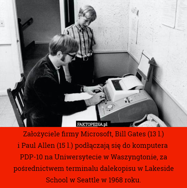 Założyciele firmy Microsoft, Bill Gates (13 l.)
 i Paul Allen (15 l.) podłączają się do komputera 
PDP-10 na Uniwersytecie w Waszyngtonie, za pośrednictwem terminalu dalekopisu w Lakeside School w Seattle w 1968 roku. 