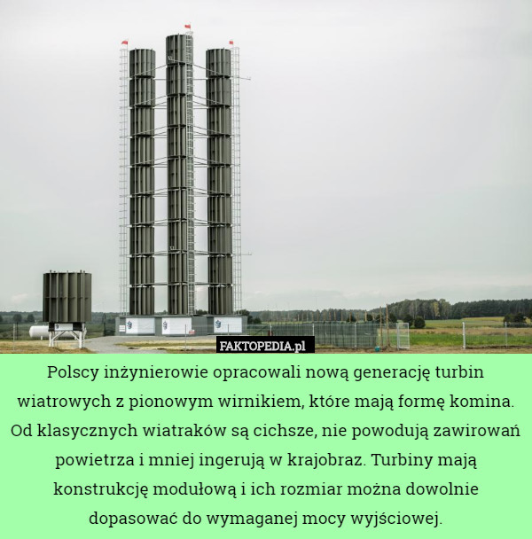 Polscy inżynierowie opracowali nową generację turbin wiatrowych z pionowym wirnikiem, które mają formę komina. Od klasycznych wiatraków są cichsze, nie powodują zawirowań powietrza i mniej ingerują w krajobraz. Turbiny mają konstrukcję modułową i ich rozmiar można dowolnie dopasować do wymaganej mocy wyjściowej. 