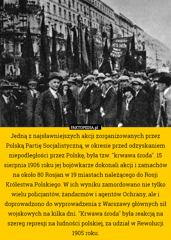 Jedną z najsławniejszych akcji zorganizowanych przez Polską Partię Socjalistyczną, w okresie przed odzyskaniem niepodległości przez Polskę, była tzw. "krwawa środa". 15 sierpnia 1906 roku jej bojówkarze dokonali akcji i zamachów na około 80 Rosjan w 19 miastach należącego do Rosji Królestwa Polskiego. W ich wyniku zamordowano nie tylko wielu policjantów, żandarmów i agentów Ochrany, ale i doprowadzono do wyprowadzenia z Warszawy głównych sił wojskowych na kilka dni. "Krwawa środa" była reakcją na szereg represji na ludności polskiej, za udział w Rewolucji 1905 roku. 