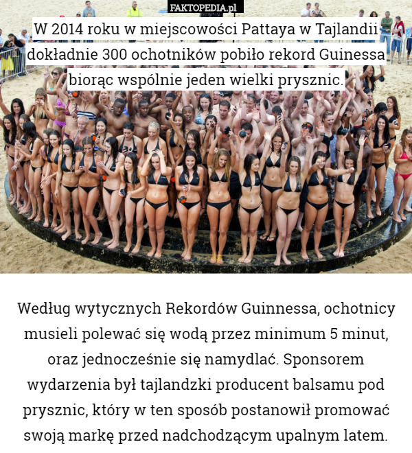W 2014 roku w miejscowości Pattaya w Tajlandii dokładnie 300 ochotników pobiło rekord Guinessa biorąc wspólnie jeden wielki prysznic.








Według wytycznych Rekordów Guinnessa, ochotnicy musieli polewać się wodą przez minimum 5 minut, oraz jednocześnie się namydlać. Sponsorem wydarzenia był tajlandzki producent balsamu pod prysznic, który w ten sposób postanowił promować swoją markę przed nadchodzącym upalnym latem. 
