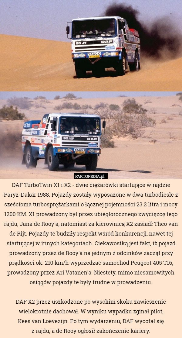 DAF TurboTwin X1 i X2 - dwie ciężarówki startujące w rajdzie Paryż-Dakar 1988. Pojazdy zostały wyposażone w dwa turbodiesle z sześcioma turbosprężarkami o łącznej pojemności 23.2 litra i mocy 1200 KM. X1 prowadzony był przez ubiegłorocznego zwycięzcę tego rajdu, Jana de Rooy'a, natomiast za kierownicą X2 zasiadł Theo van de Rijt. Pojazdy te budziły respekt wśród konkurencji, nawet tej startującej w innych kategoriach. Ciekawostką jest fakt, iż pojazd prowadzony przez de Rooy'a na jednym z odcinków zaczął przy prędkości ok. 210 km/h wyprzedzać samochód Peugeot 405 T16, prowadzony przez Ari Vatanen'a. Niestety, mimo niesamowitych osiągów pojazdy te były trudne w prowadzeniu.

 DAF X2 przez uszkodzone po wysokim skoku zawieszenie wielokrotnie dachował. W wyniku wypadku zginał pilot,
 Kees van Loevezijn. Po tym wydarzeniu, DAF wycofał się
 z rajdu, a de Rooy ogłosił zakończenie kariery. 