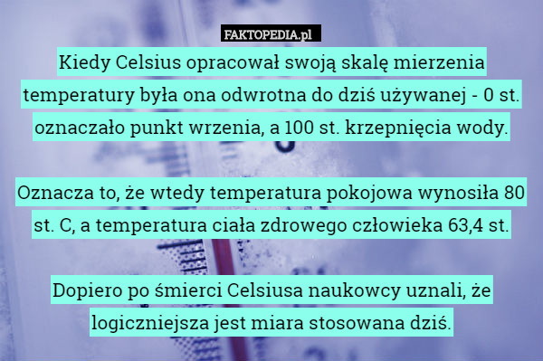 Kiedy Celsius opracował swoją skalę mierzenia temperatury była ona odwrotna do dziś używanej - 0 st. oznaczało punkt wrzenia, a 100 st. krzepnięcia wody.

Oznacza to, że wtedy temperatura pokojowa wynosiła 80 st. C, a temperatura ciała zdrowego człowieka 63,4 st.

Dopiero po śmierci Celsiusa naukowcy uznali, że logiczniejsza jest miara stosowana dziś. 