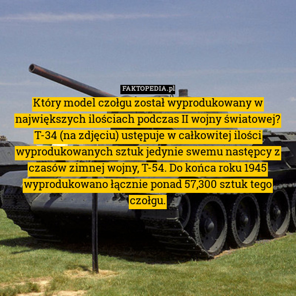 Który model czołgu został wyprodukowany w największych ilościach podczas II wojny światowej?
T-34 (na zdjęciu) ustępuje w całkowitej ilości wyprodukowanych sztuk jedynie swemu następcy z czasów zimnej wojny, T-54. Do końca roku 1945 wyprodukowano łącznie ponad 57,300 sztuk tego czołgu. 