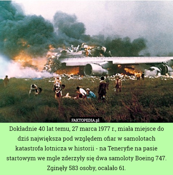 Dokładnie 40 lat temu, 27 marca 1977 r., miała miejsce do dziś największa pod względem ofiar w samolotach katastrofa lotnicza w historii - na Teneryfie na pasie startowym we mgle zderzyły się dwa samoloty Boeing 747.
Zginęły 583 osoby, ocalało 61. 