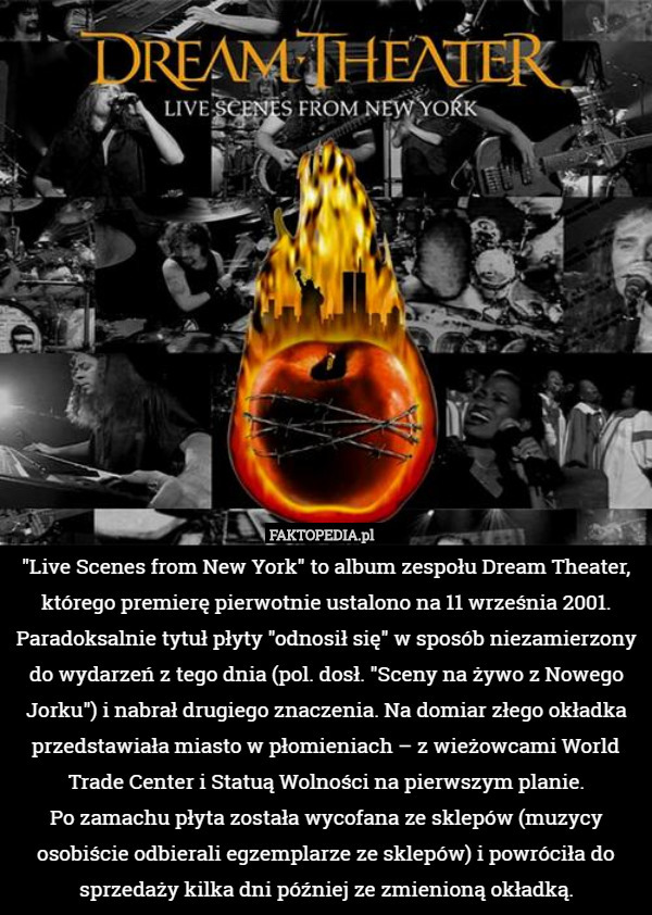 "Live Scenes from New York" to album zespołu Dream Theater, którego premierę pierwotnie ustalono na 11 września 2001. Paradoksalnie tytuł płyty "odnosił się" w sposób niezamierzony do wydarzeń z tego dnia (pol. dosł. "Sceny na żywo z Nowego Jorku") i nabrał drugiego znaczenia. Na domiar złego okładka przedstawiała miasto w płomieniach – z wieżowcami World Trade Center i Statuą Wolności na pierwszym planie.
 Po zamachu płyta została wycofana ze sklepów (muzycy osobiście odbierali egzemplarze ze sklepów) i powróciła do sprzedaży kilka dni później ze zmienioną okładką. 