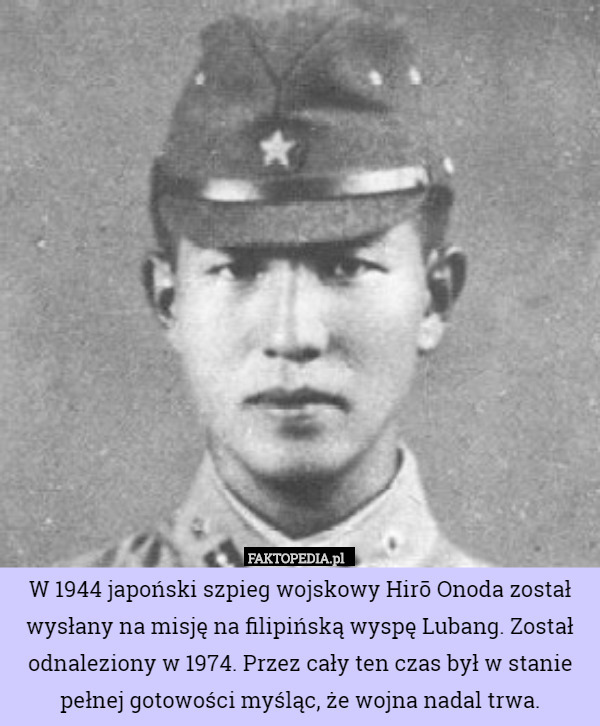 W 1944 japoński szpieg wojskowy Hirō Onoda został wysłany na misję na filipińską wyspę Lubang. Został odnaleziony w 1974. Przez cały ten czas był w stanie pełnej gotowości myśląc, że wojna nadal trwa. 