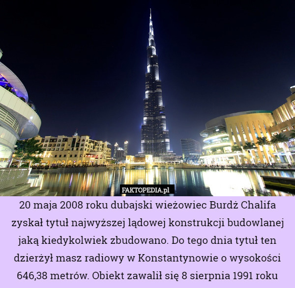 20 maja 2008 roku dubajski wieżowiec Burdż Chalifa zyskał tytuł najwyższej lądowej konstrukcji budowlanej jaką kiedykolwiek zbudowano. Do tego dnia tytuł ten dzierżył masz radiowy w Konstantynowie o wysokości 646,38 metrów. Obiekt zawalił się 8 sierpnia 1991 roku 