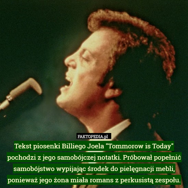 Tekst piosenki Billiego Joela "Tommorow is Today" pochodzi z jego samobójczej notatki. Próbował popełnić samobójstwo wypijając środek do pielęgnacji mebli, ponieważ jego żona miała romans z perkusistą zespołu. 