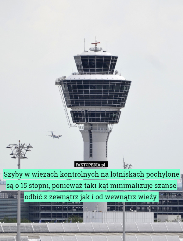 Szyby w wieżach kontrolnych na lotniskach pochylone są o 15 stopni, ponieważ taki kąt minimalizuje szanse odbić z zewnątrz jak i od wewnątrz wieży. 