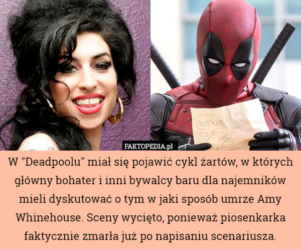 W "Deadpoolu" miał się pojawić cykl żartów, w których główny bohater i inni bywalcy baru dla najemników mieli dyskutować o tym w jaki sposób umrze Amy Whinehouse. Sceny wycięto, ponieważ piosenkarka faktycznie zmarła już po napisaniu scenariusza. 