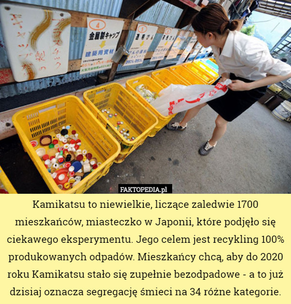 Kamikatsu to niewielkie, liczące zaledwie 1700 mieszkańców, miasteczko w Japonii, które podjęło się ciekawego eksperymentu. Jego celem jest recykling 100% produkowanych odpadów. Mieszkańcy chcą, aby do 2020 roku Kamikatsu stało się zupełnie bezodpadowe - a to już dzisiaj oznacza segregację śmieci na 34 różne kategorie. 