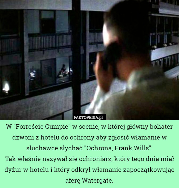 W "Forreście Gumpie" w scenie, w której główny bohater dzwoni z hotelu do ochrony aby zgłosić włamanie w słuchawce słychać "Ochrona, Frank Wills".
Tak właśnie nazywał się ochroniarz, który tego dnia miał dyżur w hotelu i który odkrył włamanie zapoczątkowując aferę Watergate. 