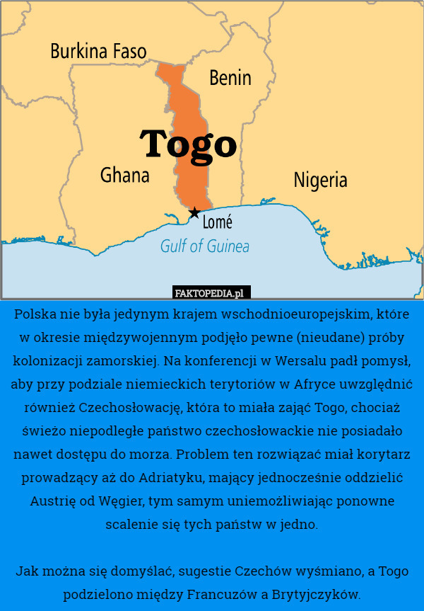 Polska nie była jedynym krajem wschodnioeuropejskim, które w okresie międzywojennym podjęło pewne (nieudane) próby kolonizacji zamorskiej. Na konferencji w Wersalu padł pomysł, aby przy podziale niemieckich terytoriów w Afryce uwzględnić również Czechosłowację, która to miała zająć Togo, chociaż świeżo niepodległe państwo czechosłowackie nie posiadało nawet dostępu do morza. Problem ten rozwiązać miał korytarz prowadzący aż do Adriatyku, mający jednocześnie oddzielić Austrię od Węgier, tym samym uniemożliwiając ponowne scalenie się tych państw w jedno.

Jak można się domyślać, sugestie Czechów wyśmiano, a Togo podzielono między Francuzów a Brytyjczyków. 