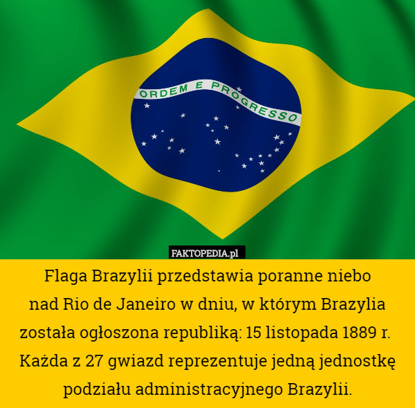 Flaga Brazylii przedstawia poranne niebo
 nad Rio de Janeiro w dniu, w którym Brazylia została ogłoszona republiką: 15 listopada 1889 r. 
Każda z 27 gwiazd reprezentuje jedną jednostkę podziału administracyjnego Brazylii. 