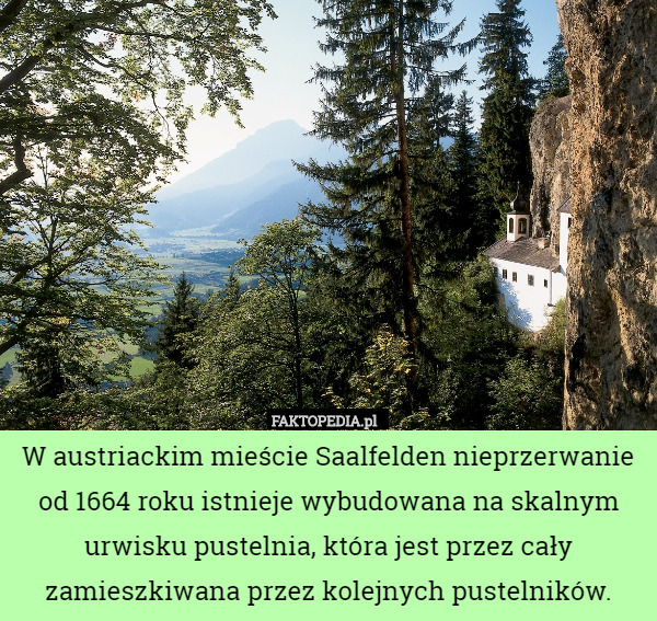W austriackim mieście Saalfelden nieprzerwanie od 1664 roku istnieje wybudowana na skalnym urwisku pustelnia, która jest przez cały zamieszkiwana przez kolejnych pustelników. 