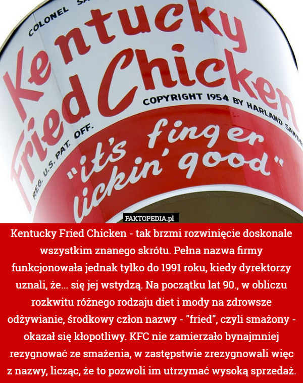 Kentucky Fried Chicken - tak brzmi rozwinięcie doskonale wszystkim znanego skrótu. Pełna nazwa firmy funkcjonowała jednak tylko do 1991 roku, kiedy dyrektorzy uznali, że... się jej wstydzą. Na początku lat 90., w obliczu rozkwitu różnego rodzaju diet i mody na zdrowsze odżywianie, środkowy człon nazwy - "fried", czyli smażony - okazał się kłopotliwy. KFC nie zamierzało bynajmniej rezygnować ze smażenia, w zastępstwie zrezygnowali więc z nazwy, licząc, że to pozwoli im utrzymać wysoką sprzedaż. 