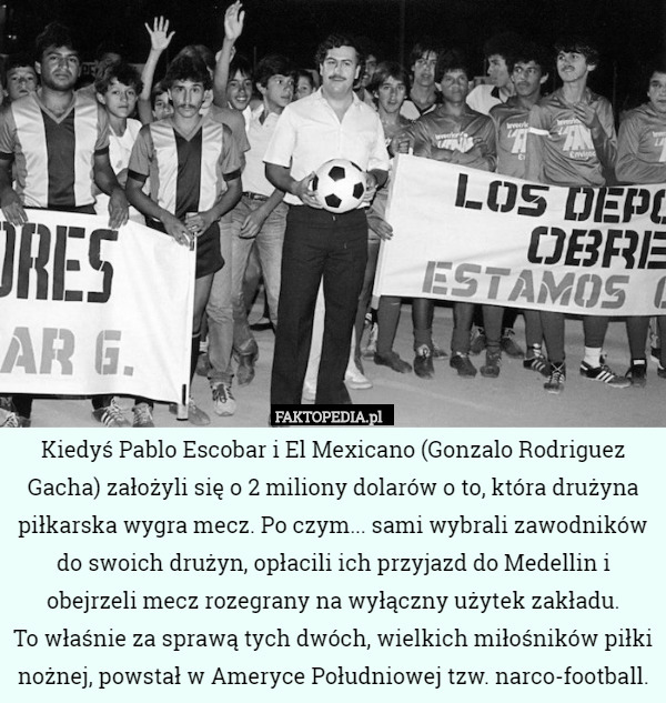Kiedyś Pablo Escobar i El Mexicano (Gonzalo Rodriguez Gacha) założyli się o 2 miliony dolarów o to, która drużyna piłkarska wygra mecz. Po czym... sami wybrali zawodników do swoich drużyn, opłacili ich przyjazd do Medellin i obejrzeli mecz rozegrany na wyłączny użytek zakładu.
 To właśnie za sprawą tych dwóch, wielkich miłośników piłki nożnej, powstał w Ameryce Południowej tzw. narco-football. 