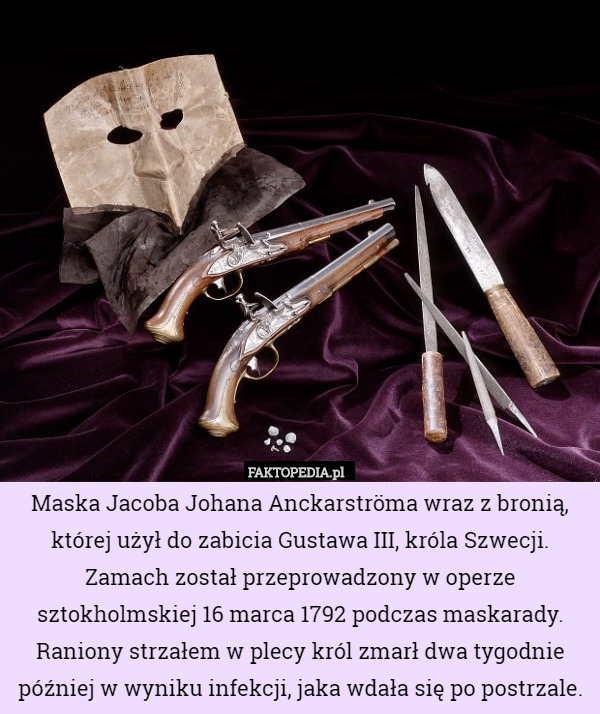 Maska Jacoba Johana Anckarströma wraz z bronią, której użył do zabicia Gustawa III, króla Szwecji. Zamach został przeprowadzony w operze sztokholmskiej 16 marca 1792 podczas maskarady. Raniony strzałem w plecy król zmarł dwa tygodnie później w wyniku infekcji, jaka wdała się po postrzale. 