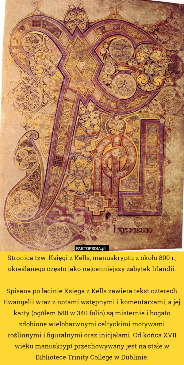 Stronica tzw. Księgi z Kells, manuskryptu z około 800 r., określanego często jako najcenniejszy zabytek Irlandii.

Spisana po łacinie Księga z Kells zawiera tekst czterech Ewangelii wraz z notami wstępnymi i komentarzami, a jej karty (ogółem 680 w 340 folio) są misternie i bogato zdobione wielobarwnymi celtyckimi motywami roślinnymi i figuralnymi oraz inicjałami. Od końca XVII wieku manuskrypt przechowywany jest na stałe w Bibliotece Trinity College w Dublinie. 