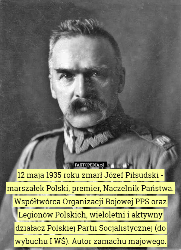 12 maja 1935 roku zmarł Józef Piłsudski - marszałek Polski, premier, Naczelnik Państwa. Współtwórca Organizacji Bojowej PPS oraz Legionów Polskich, wieloletni i aktywny działacz Polskiej Partii Socjalistycznej (do wybuchu I WŚ). Autor zamachu majowego. 