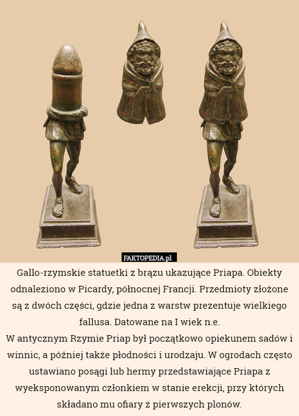 Gallo-rzymskie statuetki z brązu ukazujące Priapa. Obiekty odnaleziono w Picardy, północnej Francji. Przedmioty złożone są z dwóch części, gdzie jedna z warstw prezentuje wielkiego fallusa. Datowane na I wiek n.e.
W antycznym Rzymie Priap był początkowo opiekunem sadów i winnic, a później także płodności i urodzaju. W ogrodach często ustawiano posągi lub hermy przedstawiające Priapa z wyeksponowanym członkiem w stanie erekcji, przy których składano mu ofiary z pierwszych plonów. 