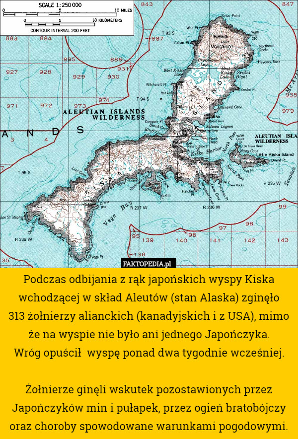 Podczas odbijania z rąk japońskich wyspy Kiska wchodzącej w skład Aleutów (stan Alaska) zginęło
 313 żołnierzy alianckich (kanadyjskich i z USA), mimo że na wyspie nie było ani jednego Japończyka.
 Wróg opuścił  wyspę ponad dwa tygodnie wcześniej.

Żołnierze ginęli wskutek pozostawionych przez Japończyków min i pułapek, przez ogień bratobójczy oraz choroby spowodowane warunkami pogodowymi. 