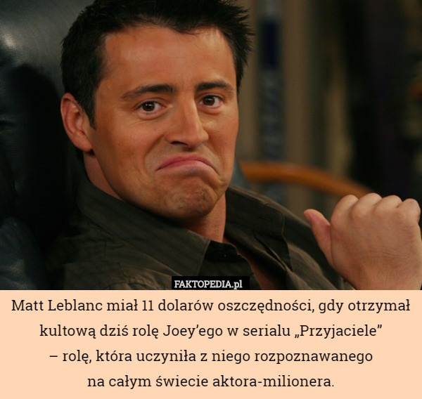 Matt Leblanc miał 11 dolarów oszczędności, gdy otrzymał kultową dziś rolę Joey’ego w serialu „Przyjaciele”
 – rolę, która uczyniła z niego rozpoznawanego
 na całym świecie aktora-milionera. 