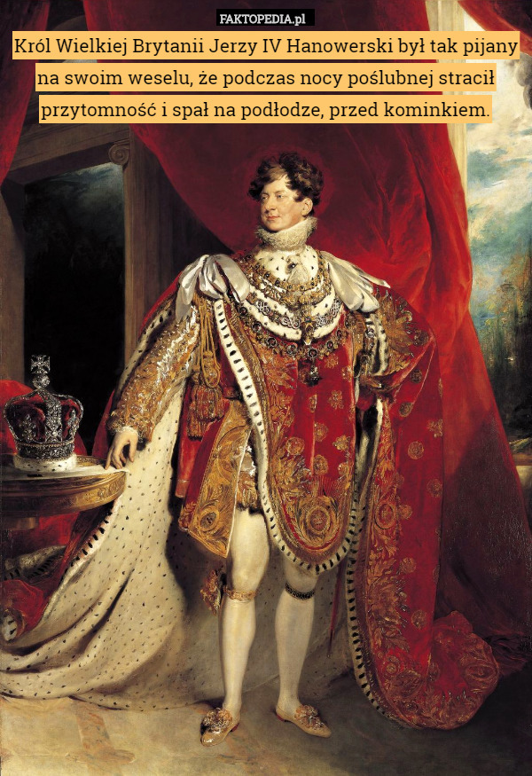 Król Wielkiej Brytanii Jerzy IV Hanowerski był tak pijany na swoim weselu, że podczas nocy poślubnej stracił przytomność i spał na podłodze, przed kominkiem. 