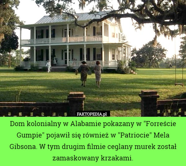 Dom kolonialny w Alabamie pokazany w "Forreście Gumpie" pojawił się również w "Patriocie" Mela Gibsona. W tym drugim filmie ceglany murek został zamaskowany krzakami. 