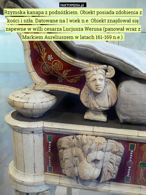 Rzymska kanapa z podnóżkiem. Obiekt posiada zdobienia z kości i szła. Datowane na I wiek n.e. Obiekt znajdował się zapewne w willi cesarza Lucjusza Werusa (panował wraz z Markiem Aureliuszem w latach 161-169 n.e.). 