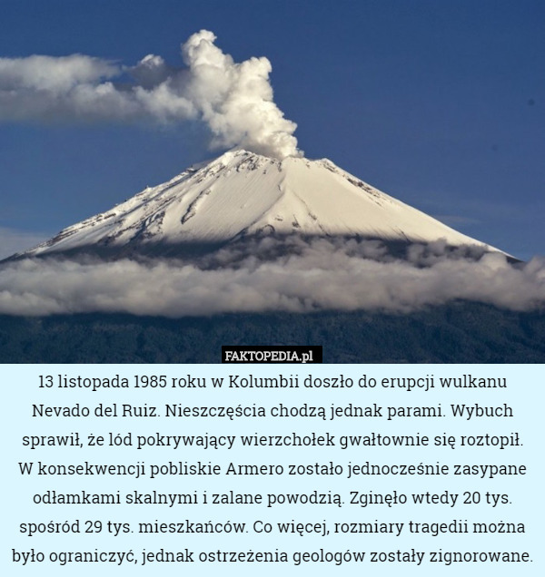 13 listopada 1985 roku w Kolumbii doszło do erupcji wulkanu Nevado del Ruiz. Nieszczęścia chodzą jednak parami. Wybuch sprawił, że lód pokrywający wierzchołek gwałtownie się roztopił.
 W konsekwencji pobliskie Armero zostało jednocześnie zasypane odłamkami skalnymi i zalane powodzią. Zginęło wtedy 20 tys. spośród 29 tys. mieszkańców. Co więcej, rozmiary tragedii można było ograniczyć, jednak ostrzeżenia geologów zostały zignorowane. 