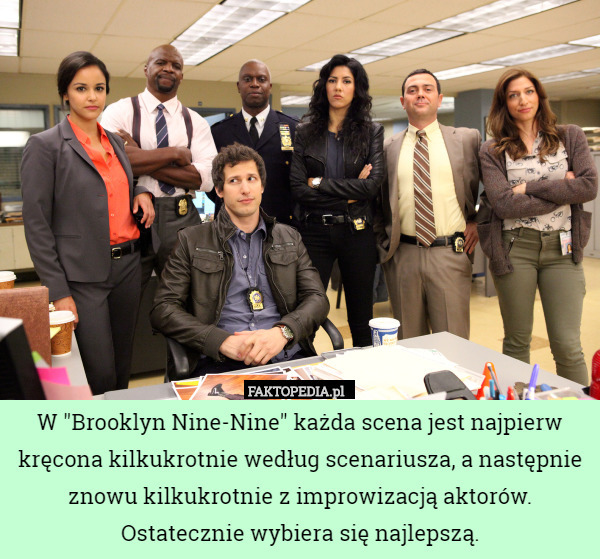 W "Brooklyn Nine-Nine" każda scena jest najpierw kręcona kilkukrotnie według scenariusza, a następnie znowu kilkukrotnie z improwizacją aktorów. Ostatecznie wybiera się najlepszą. 