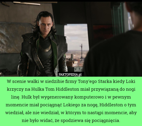 W scenie walki w siedzibie firmy Tony'ego Starka kiedy Loki krzyczy na Hulka Tom Hiddleston miał przywiązaną do nogi linę. Hulk był wygenerowany komputerowo i w pewnym momencie miał pociągnąć Lokiego za nogę, Hiddleston o tym wiedział, ale nie wiedział, w którym to nastąpi momencie, aby nie było widać, że spodziewa się pociągnięcia. 
