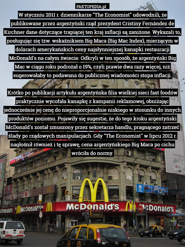 W styczniu 2011 r. dziennikarze "The Economist" udowodnili, że publikowane przez argentyński rząd prezydent Cristiny Fernández de Kirchner dane dotyczące trapiącej ten kraj inflacji są zaniżone. Wykazali to, posługując się tzw. wskaźnikiem Big Maca (Big Mac Index), mierzącym w dolarach amerykańskich ceny najsłynniejszej kanapki restauracji McDonald's na całym świecie. Odkryli w ten sposób, że argentyński Big Mac w ciągu roku podrożał o 19%, czyli prawie dwa razy więcej, niż sugerowałaby to podawana do publicznej wiadomości stopa inflacji.

Krótko po publikacji artykułu argentyńska filia wielkiej sieci fast foodów praktycznie wycofała kanapkę z kampanii reklamowej, obniżając jednocześnie jej cenę do nieproporcjonalnie niskiego w stosunku do innych produktów poziomu. Pojawiły się sugestie, że do tego kroku argentyński McDonald's został zmuszony przez sekretarza handlu, pragnącego zatrzeć ślady po rządowych manipulacjach. Gdy "The Economist" w lipcu 2012 r. nagłośnił również i tę sprawę, cena argentyńskiego Big Maca po cichu wróciła do normy. 