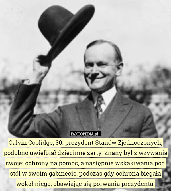 Calvin Coolidge, 30. prezydent Stanów Zjednoczonych, podobno uwielbiał dziecinne żarty. Znany był z wzywania swojej ochrony na pomoc, a następnie wskakiwania pod stół w swoim gabinecie, podczas gdy ochrona biegała wokół niego, obawiając się porwania prezydenta. 