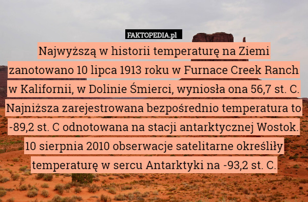Najwyższą w historii temperaturę na Ziemi zanotowano 10 lipca 1913 roku w Furnace Creek Ranch w Kalifornii, w Dolinie Śmierci, wyniosła ona 56,7 st. C. Najniższa zarejestrowana bezpośrednio temperatura to -89,2 st. C odnotowana na stacji antarktycznej Wostok. 10 sierpnia 2010 obserwacje satelitarne określiły temperaturę w sercu Antarktyki na -93,2 st. C. 
