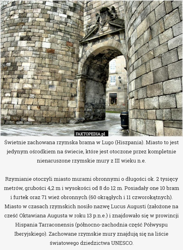 Świetnie zachowana rzymska brama w Lugo (Hiszpania). Miasto to jest jedynym ośrodkiem na świecie, które jest otoczone przez kompletnie nienaruszone rzymskie mury z III wieku n.e.

Rzymianie otoczyli miasto murami obronnymi o długości ok. 2 tysięcy metrów, grubości 4,2 m i wysokości od 8 do 12 m. Posiadały one 10 bram i furtek oraz 71 wież obronnych (60 okrągłych i 11 czworokątnych). Miasto w czasach rzymskich nosiło nazwę Lucus Augusti (założone na cześć Oktawiana Augusta w roku 13 p.n.e.) i znajdowało się w prowincji Hispania Tarraconensis (północno-zachodnia część Półwyspu Iberyjskiego). Zachowane rzymskie mury znajdują się na liście światowego dziedzictwa UNESCO. 